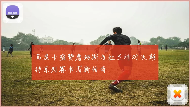 乌度卡盛赞詹姆斯与杜兰特对决期待系列赛书写新传奇