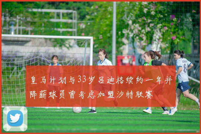 皇马计划与33岁吕迪格续约一年并降薪球员曾考虑加盟沙特联赛