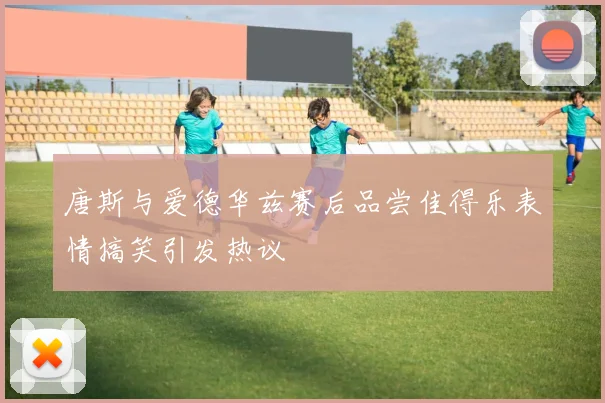唐斯与爱德华兹赛后品尝佳得乐表情搞笑引发热议