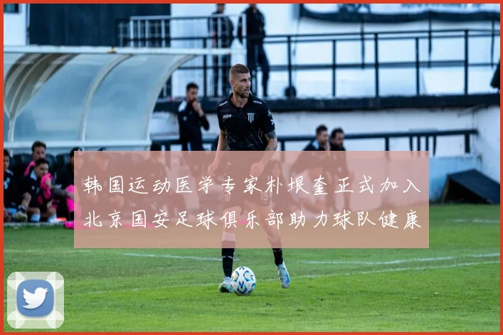 韩国运动医学专家朴垠奎正式加入北京国安足球俱乐部助力球队健康发展