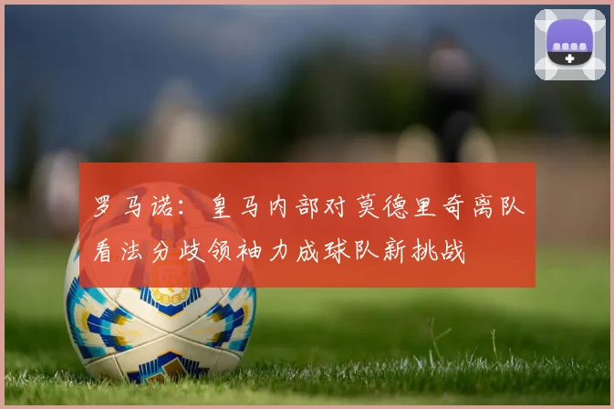 罗马诺：皇马内部对莫德里奇离队看法分歧领袖力成球队新挑战