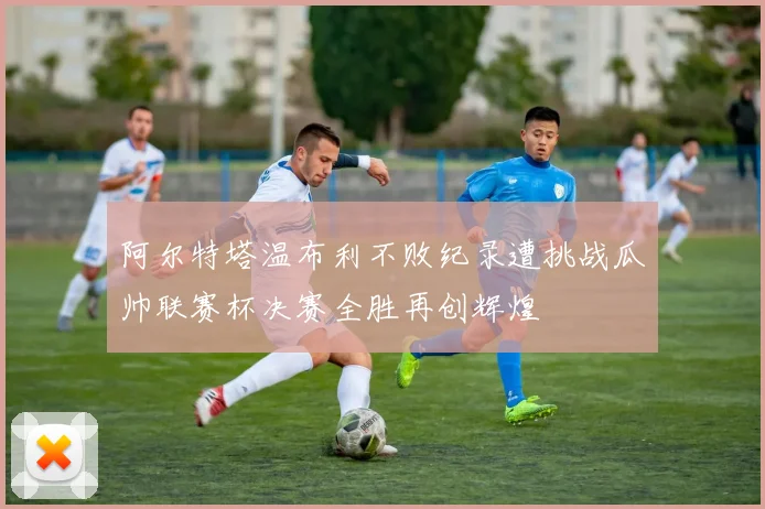 阿尔特塔温布利不败纪录遭挑战瓜帅联赛杯决赛全胜再创辉煌