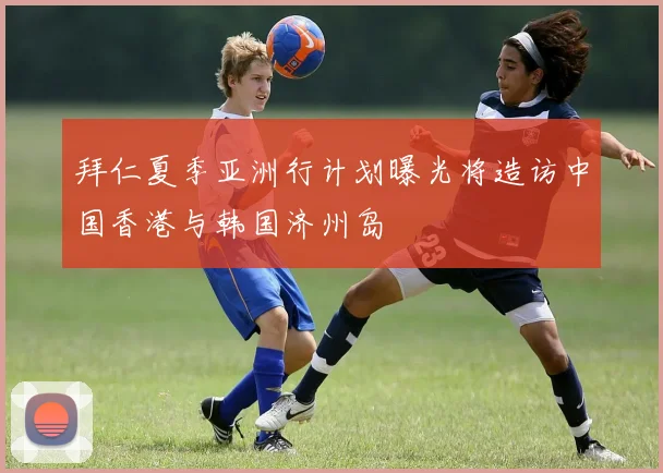 拜仁夏季亚洲行计划曝光将造访中国香港与韩国济州岛