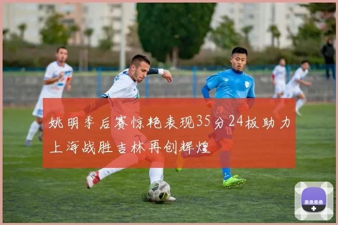 姚明季后赛惊艳表现35分24板助力上海战胜吉林再创辉煌