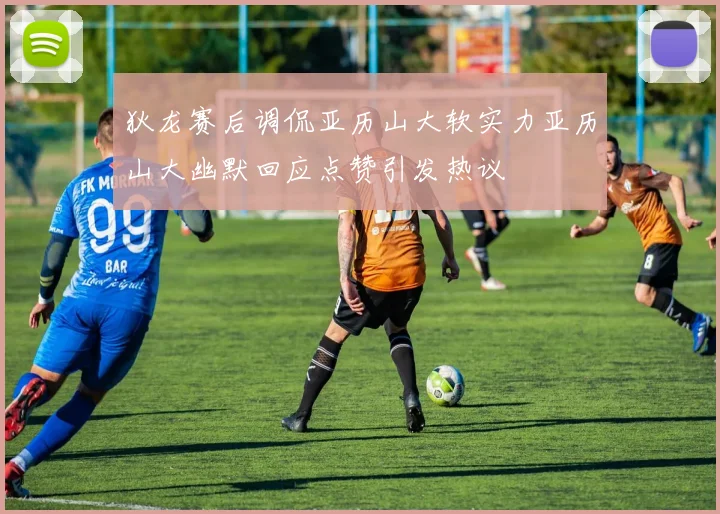 狄龙赛后调侃亚历山大软实力亚历山大幽默回应点赞引发热议