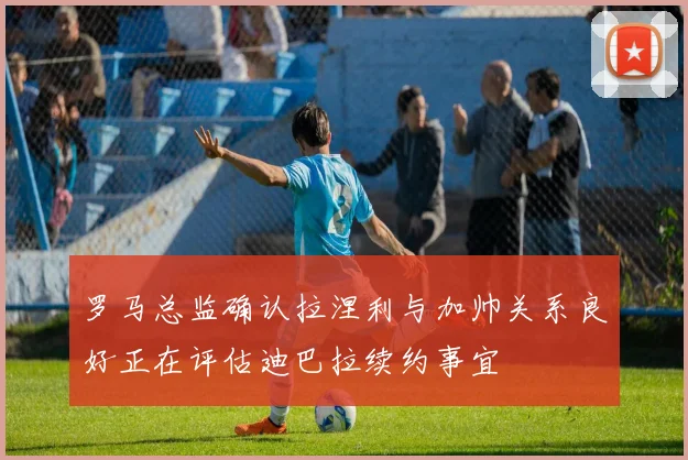 罗马总监确认拉涅利与加帅关系良好正在评估迪巴拉续约事宜