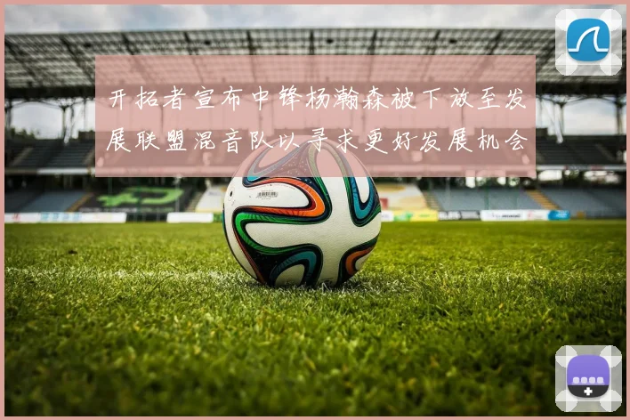开拓者宣布中锋杨瀚森被下放至发展联盟混音队以寻求更好发展机会