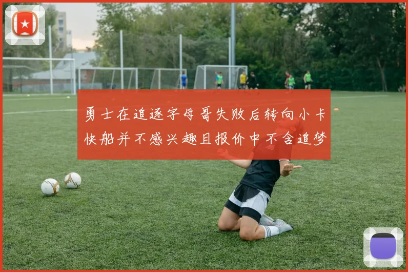 勇士在追逐字母哥失败后转向小卡快船并不感兴趣且报价中不含追梦