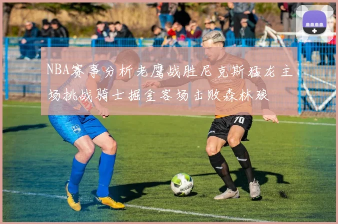 NBA赛事分析老鹰战胜尼克斯猛龙主场挑战骑士掘金客场击败森林狼