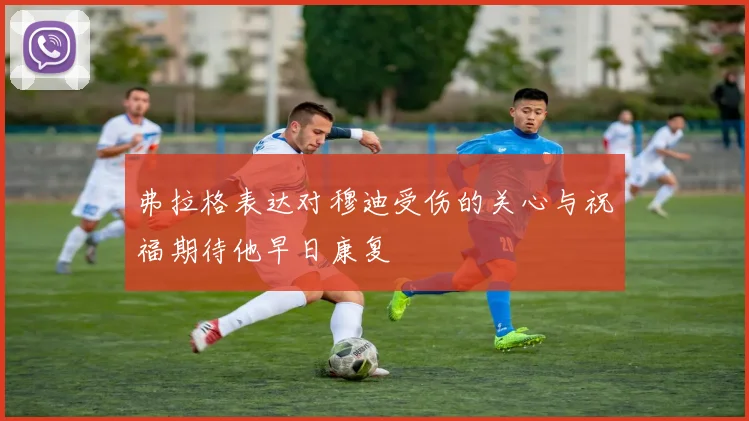 弗拉格表达对穆迪受伤的关心与祝福期待他早日康复