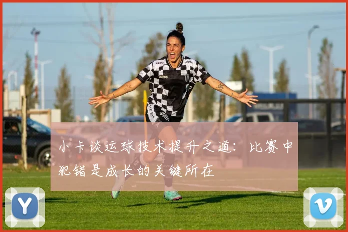 小卡谈运球技术提升之道：比赛中犯错是成长的关键所在