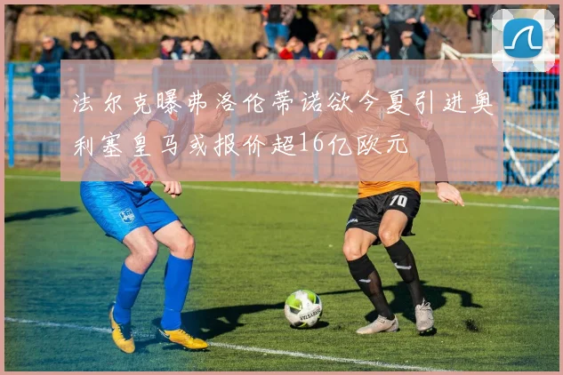 法尔克曝弗洛伦蒂诺欲今夏引进奥利塞皇马或报价超16亿欧元