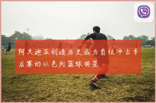阿夫迪亚创造历史成为首位冲击季后赛的以色列篮球明星