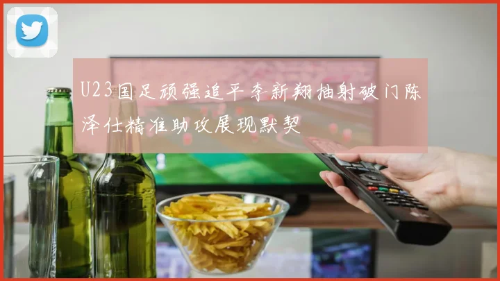 U23国足顽强追平李新翔抽射破门陈泽仕精准助攻展现默契